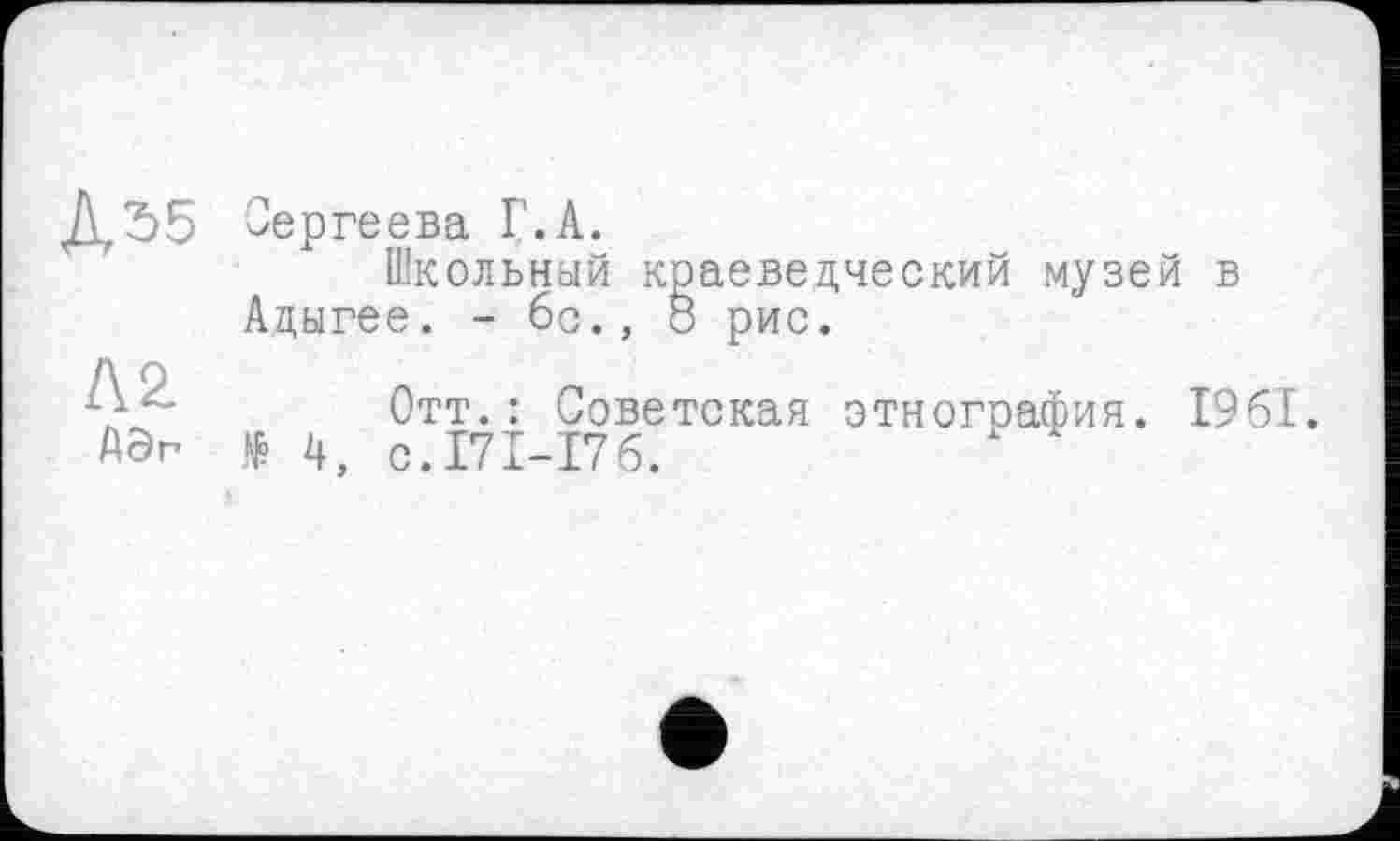﻿Дї>5
ла
Сергеева Г.А.
Школьный краеведческий музей в Адыгее. - 6с., 8 рис.
Отт.: Советская этнография. 1961. № 4, с.171-176.
